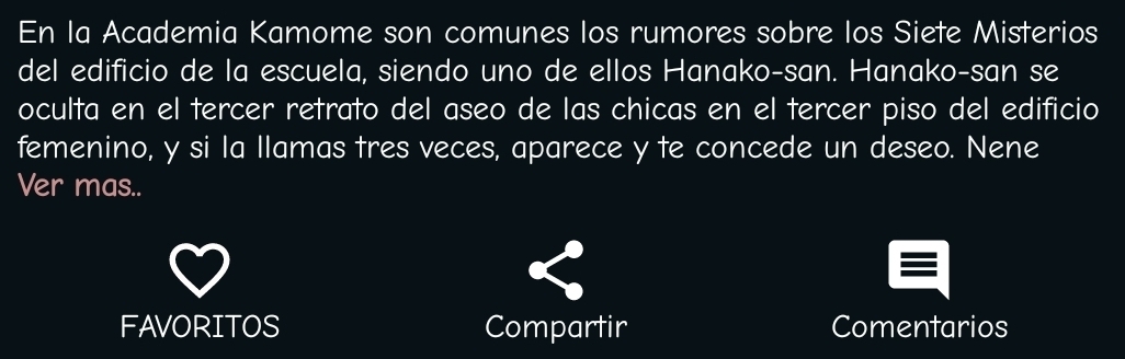 En la Academia Kamome son comunes los rumores sobre los Siete Misterios 
del edificio de la escuela, siendo uno de ellos Hanako-san. Hanako-san se 
oculta en el tercer retrato del aseo de las chicas en el tercer piso del edificio 
femenino, y si la llamas tres veces, aparece y te concede un deseo. Nene 
Ver mas.. 
FAVORITOS Compartir Comentarios