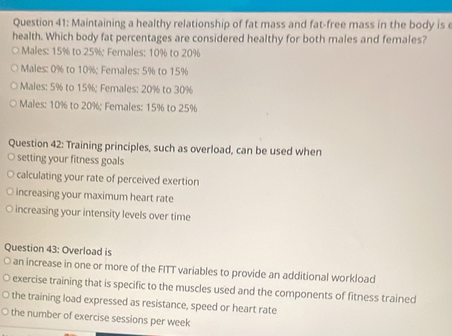 Maintaining a healthy relationship of fat mass and fat-free mass in the body is e
health. Which body fat percentages are considered healthy for both males and females?
Males: 15% to 25%; Females: 10% to 20%
Males: 0% to 10%; Females: 5% to 15%
Males: 5% to 15%; Females: 20% to 30%
Males: 10% to 20%; Females: 15% to 25%
Question 42: Training principles, such as overload, can be used when
setting your fitness goals
calculating your rate of perceived exertion
increasing your maximum heart rate
increasing your intensity levels over time
Question 43: Overload is
an increase in one or more of the FITT variables to provide an additional workload
exercise training that is specific to the muscles used and the components of fitness trained
the training load expressed as resistance, speed or heart rate
the number of exercise sessions per week