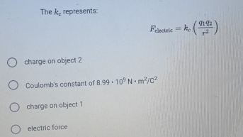 The k_c represents:
F_electric=k_c(frac q_1q_2r^2)
charge on object 2
Coulomb's constant of 8.99· 10^9N· m^2/C^2
charge on object 1
electric force