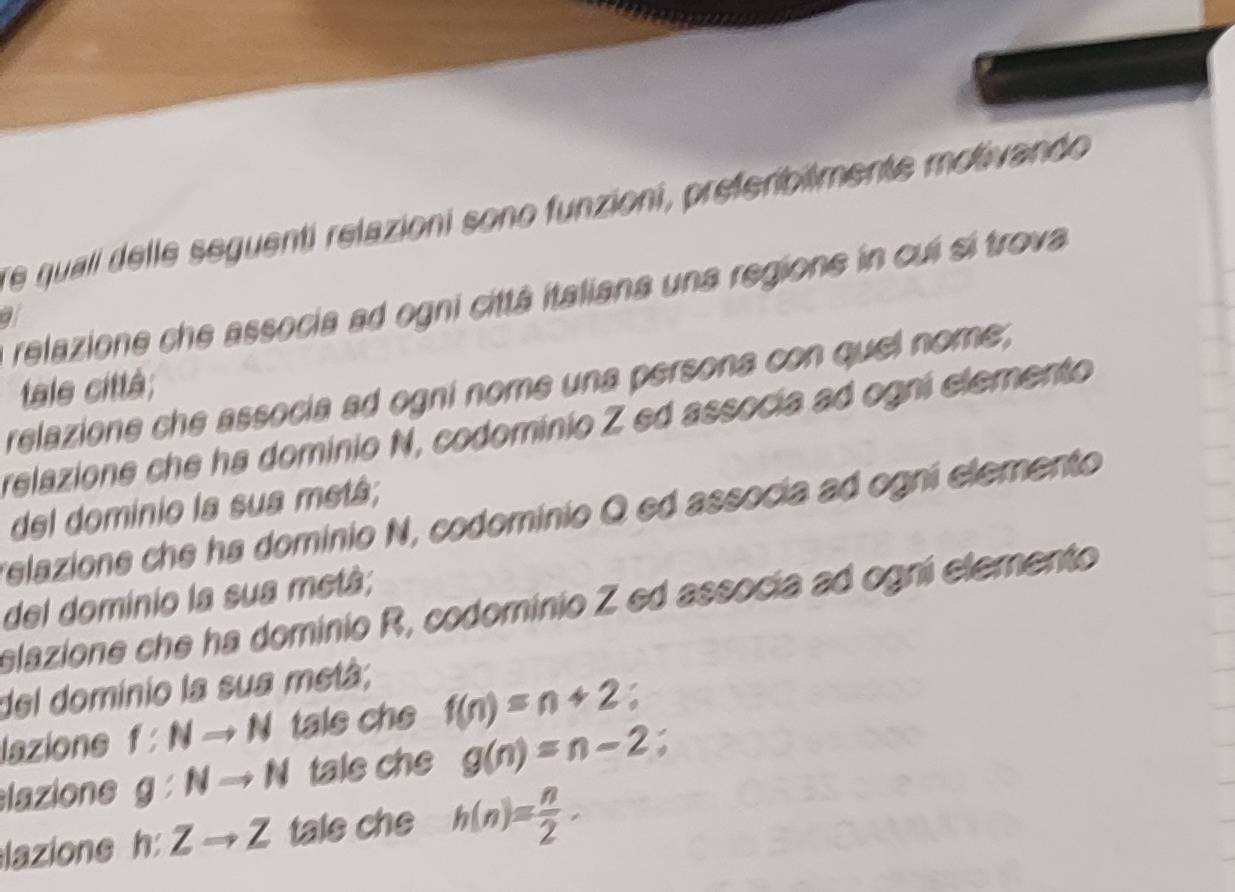 re quali delle seguenti relazioni sono funzioni, preferibilmente motivando 
a relazione che associa ad ogni cittá italiana una regione in cui sí trova 
a 
tale città; 
relazione che associa ad ogni nome una persona con quel nome, 
relazione che ha dominio N, codominio Z ed assocía ad ogni elemento 
del dominio la sua metá; 
relazione che ha dominio N, codominio Q ed associa ad ogni elemento 
del dominio la sua metá; 
elazione che ha dominio R, codominio Z ed associa ad ogni elemento 
del dominio la sua metá; 
lazione f:Nto N tale che f(n)=n+2;
lazione g:Nto N tale che g(n)=n-2
lazione h:Zto Z tale che h(n)= n/2 ·