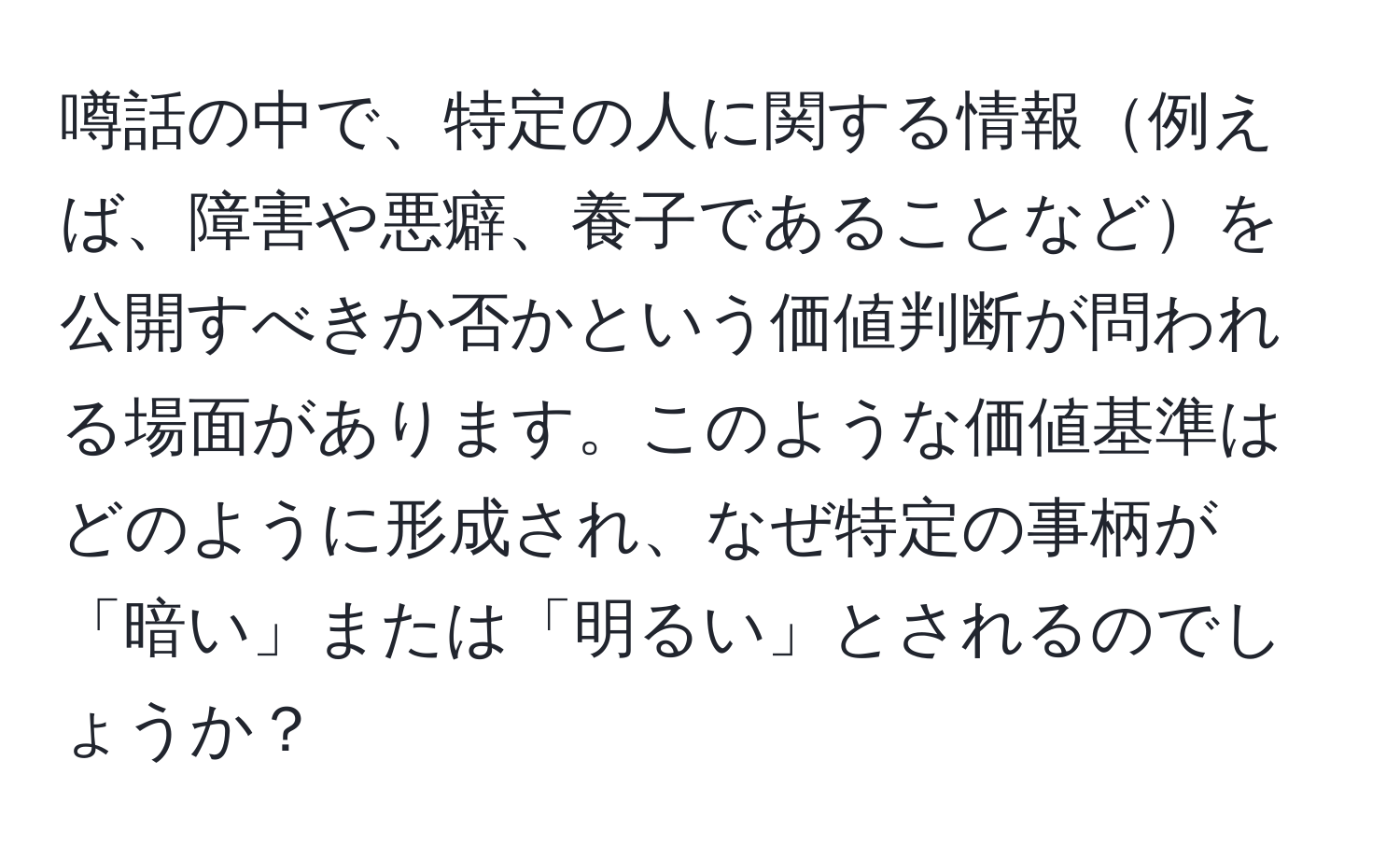 噂話の中で、特定の人に関する情報例えば、障害や悪癖、養子であることなどを公開すべきか否かという価値判断が問われる場面があります。このような価値基準はどのように形成され、なぜ特定の事柄が「暗い」または「明るい」とされるのでしょうか？