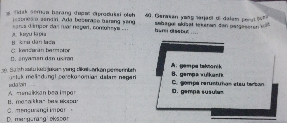 Tidak semua barang dapat diproduksi oleh 40. Gerakan yang terjadi di dalam perut bum
Indonesia sendiri, Ada beberapa barang yang sebagai akibat tekanan dan pergeseran kulit
harus diimpor dari luar negeri, contohnya .... bumi disebut ....
A. kayu lapis
B. kina dan lada
C. kendaran bermotor
D. anyaman dan ukiran
A. gempa tektonik
39. Salah satu kebijakan yang dikeluarkan pemerintah B. gempa vulkanik
untuk melindungi perekonomian dalam negeri
adalah ....
C. gempa reruntuhan atau terban
A. menaikkan bea impor D. gempa susulan
B. menaikkan bea ekspor
C. mengurangi impor
D. mengurangi ekspor