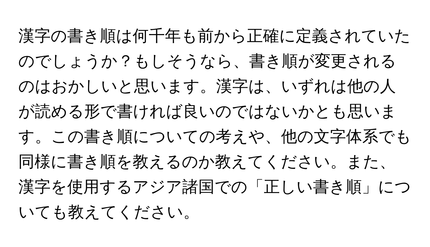 漢字の書き順は何千年も前から正確に定義されていたのでしょうか？もしそうなら、書き順が変更されるのはおかしいと思います。漢字は、いずれは他の人が読める形で書ければ良いのではないかとも思います。この書き順についての考えや、他の文字体系でも同様に書き順を教えるのか教えてください。また、漢字を使用するアジア諸国での「正しい書き順」についても教えてください。