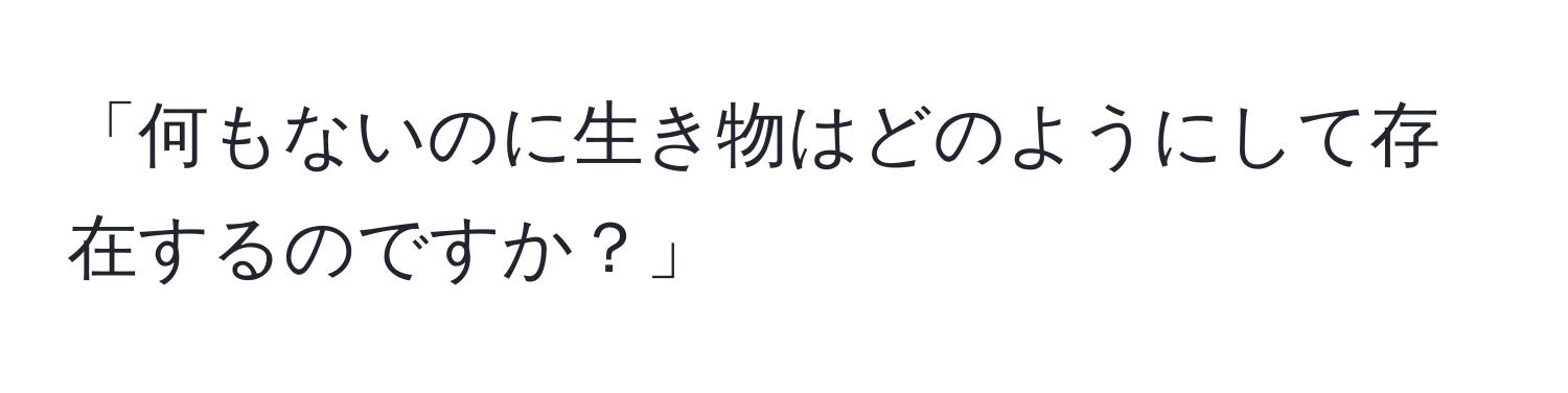 「何もないのに生き物はどのようにして存在するのですか？」