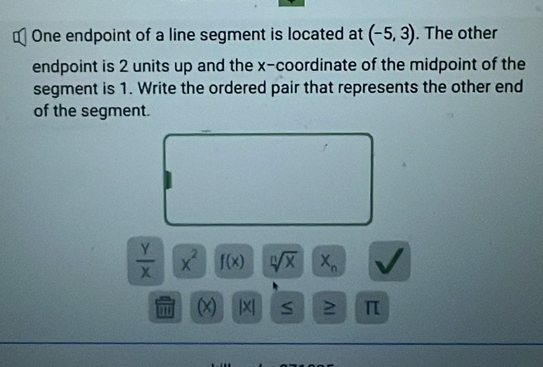 € One endpoint of a line segment is located at (-5,3). The other 
endpoint is 2 units up and the x-coordinate of the midpoint of the 
segment is 1. Write the ordered pair that represents the other end 
of the segment.
 Y/X  x^2 f(x) sqrt[n](x) X_n
(x) |X| S 2 π