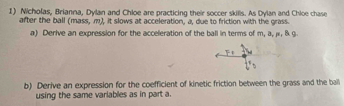 Nicholas, Brianna, Dylan and Chloe are practicing their soccer skills. As Dylan and Chloe chase 
after the ball (mass, m), it slows at acceleration, a, due to friction with the grass. 
a) Derive an expression for the acceleration of the ball in terms of m, a, μ, & g. 
b) Derive an expression for the coefficient of kinetic friction between the grass and the ball 
using the same variables as in part a.