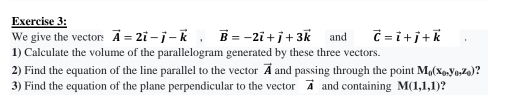 We give the vectors vector A=2vector i-vector j-vector k, vector B=-2vector i+vector j+3vector k and vector C=vector i+vector j+vector k
1) Calculate the volume of the parallelogram generated by these three vectors. 
2) Find the equation of the line parallel to the vector vector A and passing through the point M_0(x_0, y_0,z_0)
3) Find the equation of the plane perpendicular to the vector vector A and containing M(1,1,1) ?