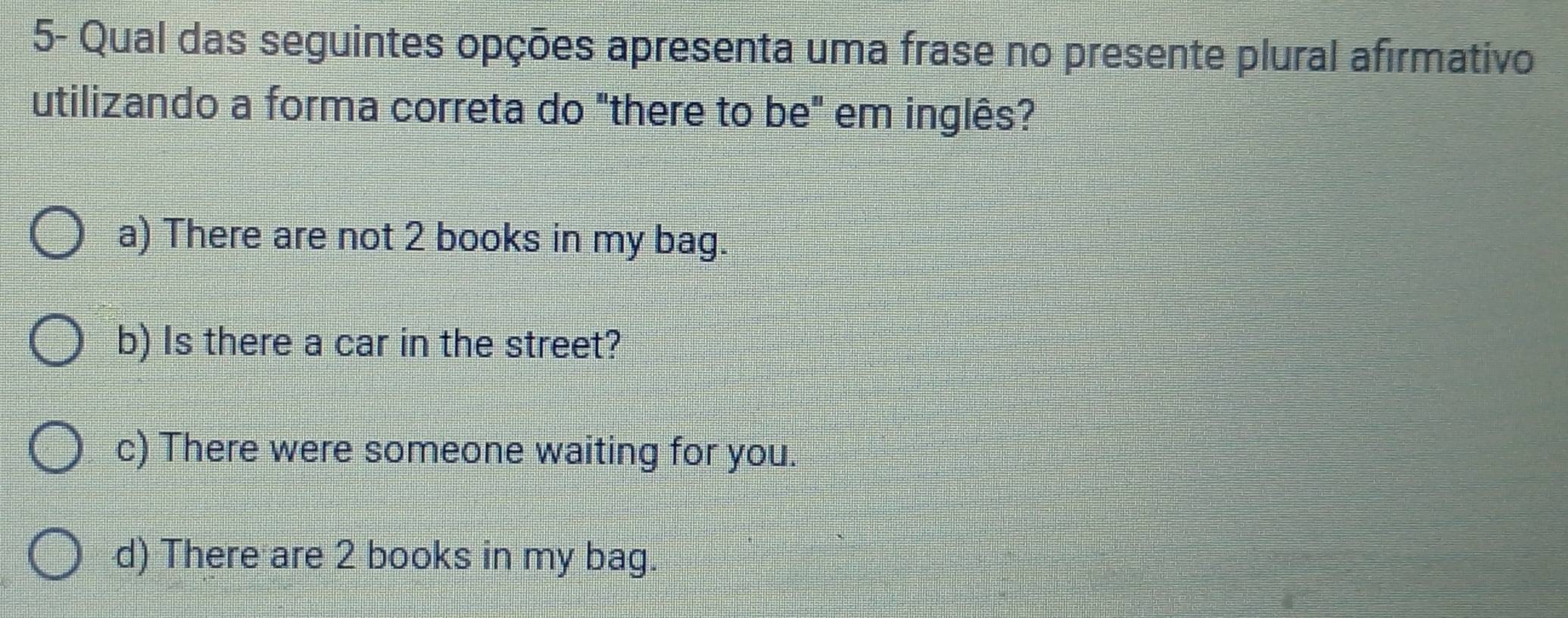 5- Qual das seguintes opções apresenta uma frase no presente plural afirmativo
utilizando a forma correta do "there to be" em inglês?
a) There are not 2 books in my bag.
b) Is there a car in the street?
c) There were someone waiting for you.
d) There are 2 books in my bag.