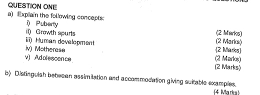 QUESTION ONE 
a) Explain the following concepts: 
i) Puberty (2 Marks) 
ii) Growth spurts (2 Marks) 
iii) Human development (2 Marks) 
iv) Motherese (2 Marks) 
v) Adolescence (2 Marks) 
b) Distinguish between assimilation and accommodation giving suitable examples. 
(4 Marks)