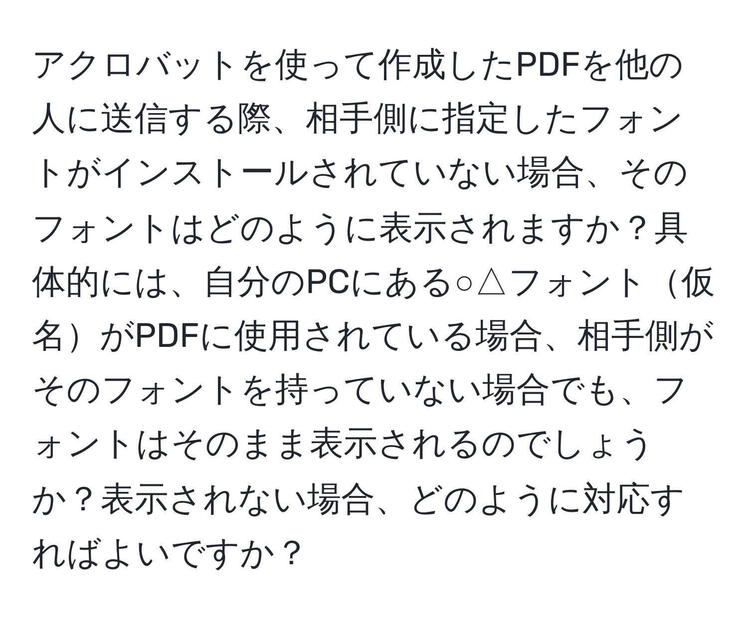 アクロバットを使って作成したPDFを他の人に送信する際、相手側に指定したフォントがインストールされていない場合、そのフォントはどのように表示されますか？具体的には、自分のPCにある○△フォント仮名がPDFに使用されている場合、相手側がそのフォントを持っていない場合でも、フォントはそのまま表示されるのでしょうか？表示されない場合、どのように対応すればよいですか？