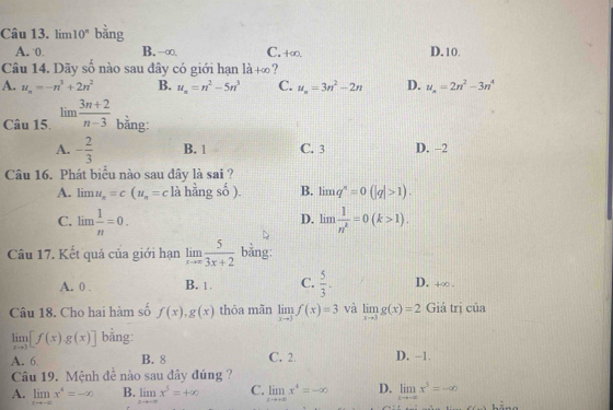 lin n10^n bằng
A. 0 B. -∞. C. +∞. D.10.
_ _ 1
Câu 14. Dãy số nào sau đây có giới hạn 1dot a+∈fty ?
A. u_n=-n^3+2n^2 B. u_n=n^2-5n^3 C. u_n=3n^2-2n D. u_n=2n^2-3n^4
Câu 15. lim  (3n+2)/n-3  bằng:
A. - 2/3  B. 1 C. 3 D. -2
Câu 16. Phát biểu nào sau đây là sai ?
A. lim u_n=c(u_n=c) lahingso). B. limlimits q^n=0(|q|>1).
C. lim  1/n =0. limlimits  1/n^k =0(k>1).
D.
Câu 17. Kết quả của giới hạn limlimits _xto ∈fty  5/3x+2  bằng:
A. 0 . B. 1 C.  5/3 . D. +∞.
Câu 18. Cho hai hàm số f(x),g(x) thỏa mãn limlimits _xto 3f(x)=3 và limlimits _xto 3g(x)=2 Giả trị của
limlimits _xto 3[f(x)· g(x)] bằng:
A. 6. B. 8 C. 2. D. -1.
Câu 19. Mệnh đề nào sau đây đúng ?
A. limlimits _xto -∈fty x^4=-∈fty B. limlimits _xto -∈fty x^5=+∈fty C. limlimits _xto +∈fty x^4=-∈fty D. limlimits _xto -∈fty x^3=-∈fty