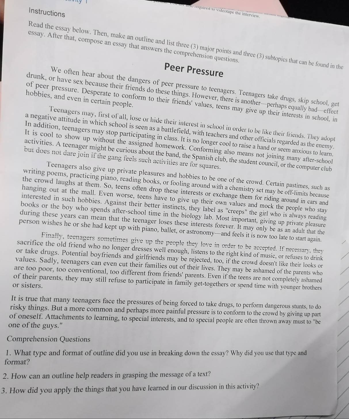 Instructions
e also required to videotape the interview.
Read the essay below. Then, make an outline and list three (3) major points and three (3) subtopics that can be found in the
essay. After that, compose an essay that answers the comprehension questions
Peer Pressure
We often hear about the dangers of peer pressure to teenagers. Teenagers take drugs, skip school, get
drunk, or have sex because their friends do these things. However, there is another—perhaps equally bad—effect
hobbies, and even in certain people.
of peer pressure. Desperate to conform to their friends' values, teens may give up their interests in school, in
Teenagers may, first of all, lose or hide their interest in school in order to be like their friends. They adopt
a negative attitude in which school is seen as a battlefield, with teachers and other officials regarded as the enemy.
In addition, teenagers may stop participating in class. It is no longer cool to raise a hand or seem anxious to learn.
It is cool to show up without the assigned homework. Conforming also means not joining many after-school
activities. A teenager might be curious about the band, the Spanish club, the student council, or the computer club
but does not dare join if the gang feels such activities are for squares.
Teenagers also give up private pleasures and hobbies to be one of the crowd. Certain pastimes, such as
writing poems, practicing piano, reading books, or fooling around with a chemistry set may be off-limits because
the crowd laughs at them. So, teens often drop these interests or exchange them for riding around in cars and
hanging out at the mall. Even worse, teens have to give up their own values and mock the people who stay
interested in such hobbies. Against their better instincts, they label as "creeps" the girl who is always reading
books or the boy who spends after-school time in the biology lab. Most important, giving up private pleasure
during these years can mean that the teenager loses these interests forever. It may only be as an adult that the
person wishes he or she had kept up with piano, ballet, or astronomy—and feels it is now too late to start again.
Finally, teenagers sometimes give up the people they love in order to be accepted. If necessary, they
sacrifice the old friend who no longer dresses well enough, listens to the right kind of music, or refuses to drink
or take drugs. Potential boyfriends and girlfriends may be rejected, too, if the crowd doesn't like their looks or
values. Sadly, teenagers can even cut their families out of their lives. They may be ashamed of the parents who
are too poor, too conventional, too different from friends' parents. Even if the teens are not completely ashamed
of their parents, they may still refuse to participate in family get-togethers or spend time with younger brothers
or sisters.
It is true that many teenagers face the pressures of being forced to take drugs, to perform dangerous stunts, to do
risky things. But a more common and perhaps more painful pressure is to conform to the crowd by giving up part
of oneself. Attachments to learning, to special interests, and to special people are often thrown away must to "be
one of the guys."
Comprehension Questions
1. What type and format of outline did you use in breaking down the essay? Why did you use that type and
format?
2. How can an outline help readers in grasping the message of a text?
3. How did you apply the things that you have learned in our discussion in this activity?