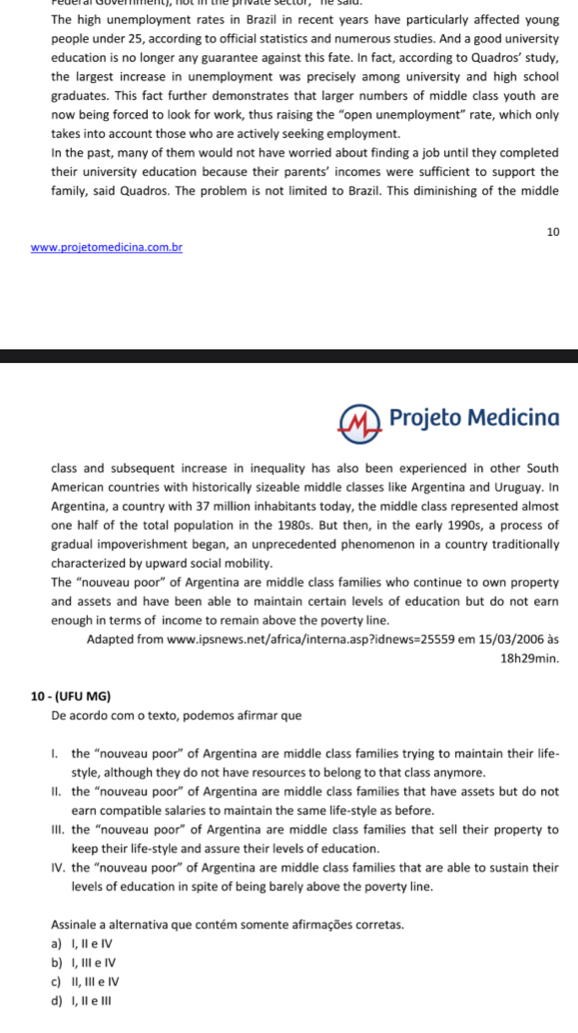 The high unemployment rates in Brazil in recent years have particularly affected young
people under 25, according to official statistics and numerous studies. And a good university
education is no longer any guarantee against this fate. In fact, according to Quadros’ study,
the largest increase in unemployment was precisely among university and high school
graduates. This fact further demonstrates that larger numbers of middle class youth are
now being forced to look for work, thus raising the “open unemployment” rate, which only
takes into account those who are actively seeking employment.
In the past, many of them would not have worried about finding a job until they completed
their university education because their parents' incomes were sufficient to support the
family, said Quadros. The problem is not limited to Brazil. This diminishing of the middle
10
www.projetomedicina.com.br
Projeto Medicina
class and subsequent increase in inequality has also been experienced in other South
American countries with historically sizeable middle classes like Argentina and Uruguay. In
Argentina, a country with 37 million inhabitants today, the middle class represented almost
one half of the total population in the 1980s. But then, in the early 1990s, a process of
gradual impoverishment began, an unprecedented phenomenon in a country traditionally
characterized by upward social mobility.
The “nouveau poor” of Argentina are middle class families who continue to own property
and assets and have been able to maintain certain levels of education but do not earn
enough in terms of income to remain above the poverty line.
Adapted from www.ipsnews.net/africa/interna.asp?idnews s=25559 em 15/03/2006 às
18h29min.
10 - (UFU MG)
De acordo com o texto, podemos afirmar que
I. the “nouveau poor” of Argentina are middle class families trying to maintain their life-
style, although they do not have resources to belong to that class anymore.
II. the “nouveau poor” of Argentina are middle class families that have assets but do not
earn compatible salaries to maintain the same life-style as before.
III, the “nouveau poor” of Argentina are middle class families that sell their property to
keep their life-style and assure their levels of education.
IV. the “nouveau poor” of Argentina are middle class families that are able to sustain their
levels of education in spite of being barely above the poverty line.
Assinale a alternativa que contém somente afirmações corretas.
a) I, II e IV
b) I, III e IV
c) II, III e IV
d) I, I e II