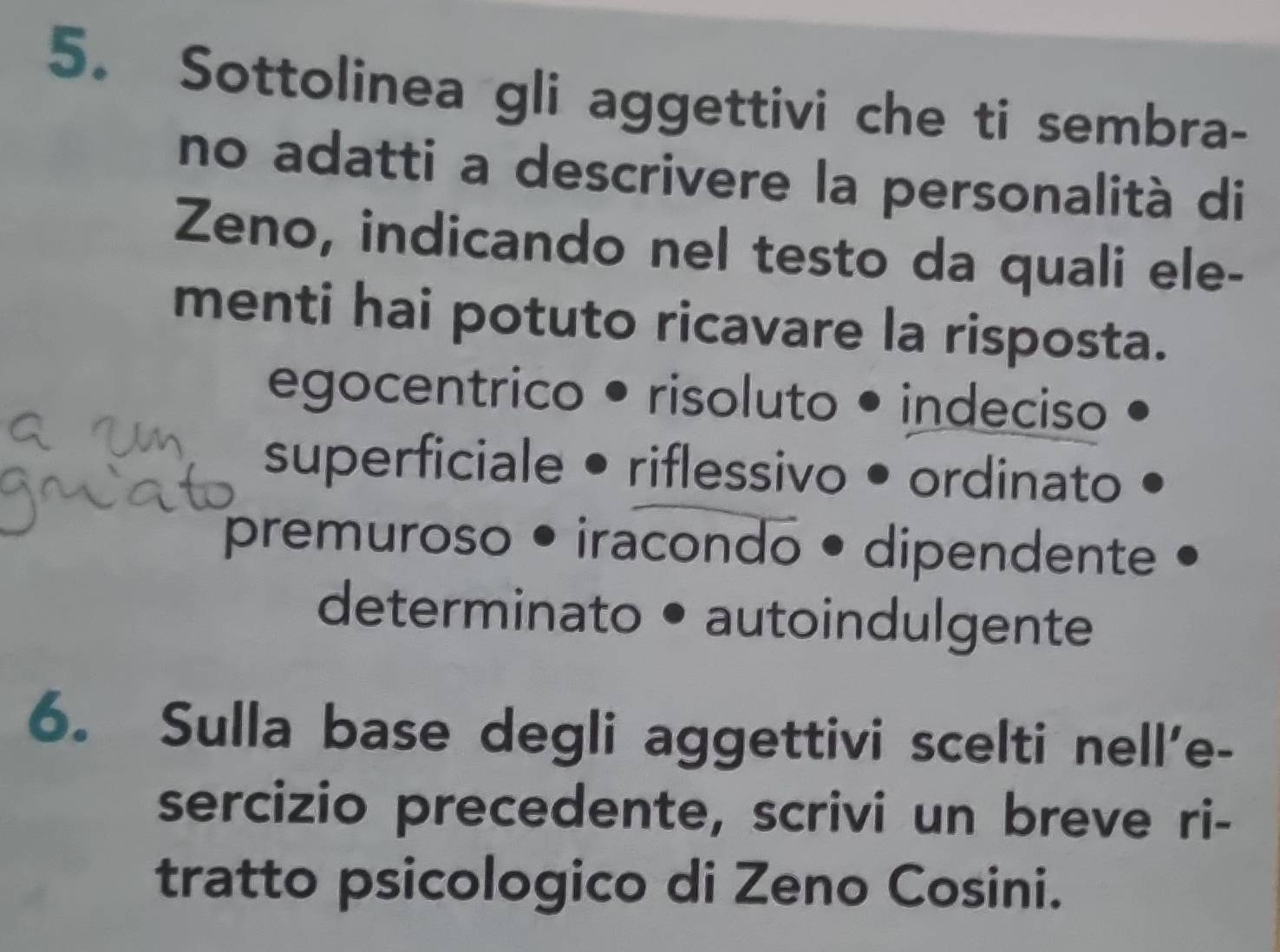 Sottolinea gli aggettivi che ti sembra-
no adatti a descrivere la personalità di
Zeno, indicando nel testo da quali ele-
menti hai potuto ricavare la risposta.
egocentrico • risoluto • indeciso
superficiale • riflessivo • ordinato
premuroso • iracondo • dipendente
determinato • autoindulgente
6. Sulla base degli aggettivi scelti nell'e-
sercizio precedente, scrivi un breve ri-
tratto psicologico di Zeno Cosini.