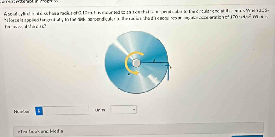 Current Attempt in Progress 
A solid cylindrical disk has a radius of 0.10 m. It is mounted to an axle that is perpendicular to the circular end at its center. When a 55-
N force is applied tangentially to the disk, perpendicular to the radius, the disk acquires an angular acceleration of 170rad/s^2. What is 
the mass of the disk? 
Number i Units 
eTextbook and Media