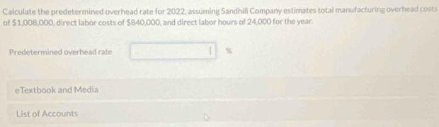 Calculate the predetermined overhead rate for 2022, assuming Sandhill Company estimates total manufacturing overhead costs 
of $1,008,000, direct labor costs of $840,000, and direct labor hours of 24,000 for the year. 
Predetermined overhead rate %
eTextbook and Media 
List of Accounts