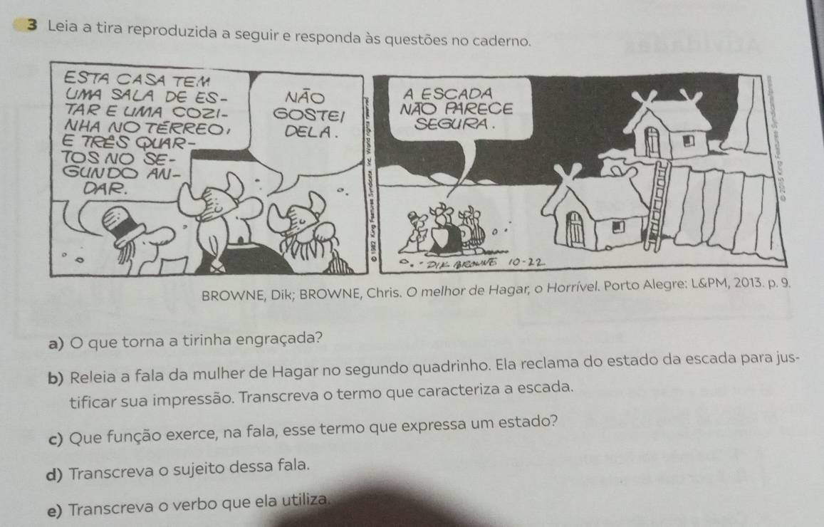 Leia a tira reproduzida a seguir e responda às questões no caderno. 
BROWNE, Dik; BROWNE, Chris. O melhor de Hagar, o Horrível. Port 
a) O que torna a tirinha engraçada? 
b) Releia a fala da mulher de Hagar no segundo quadrinho. Ela reclama do estado da escada para jus- 
tificar sua impressão. Transcreva o termo que caracteriza a escada. 
c) Que função exerce, na fala, esse termo que expressa um estado? 
d) Transcreva o sujeito dessa fala. 
e) Transcreva o verbo que ela utiliza.