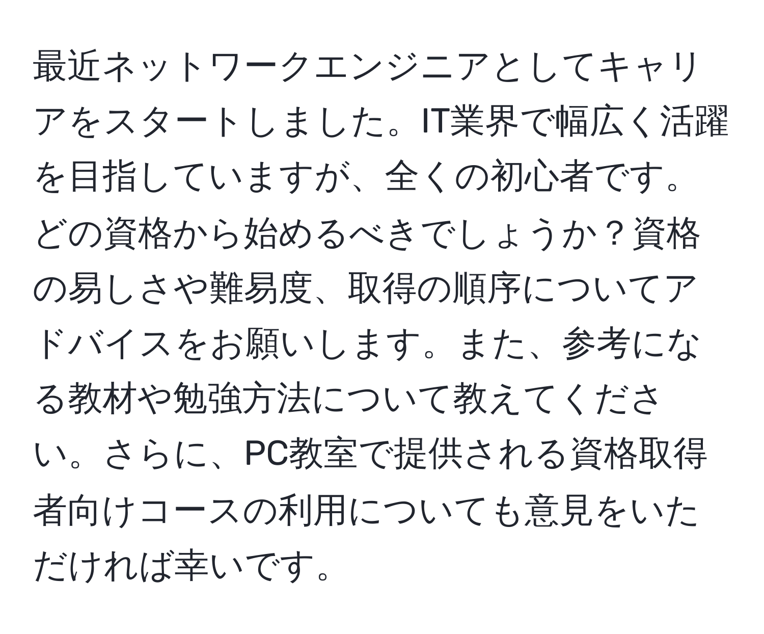 最近ネットワークエンジニアとしてキャリアをスタートしました。IT業界で幅広く活躍を目指していますが、全くの初心者です。どの資格から始めるべきでしょうか？資格の易しさや難易度、取得の順序についてアドバイスをお願いします。また、参考になる教材や勉強方法について教えてください。さらに、PC教室で提供される資格取得者向けコースの利用についても意見をいただければ幸いです。