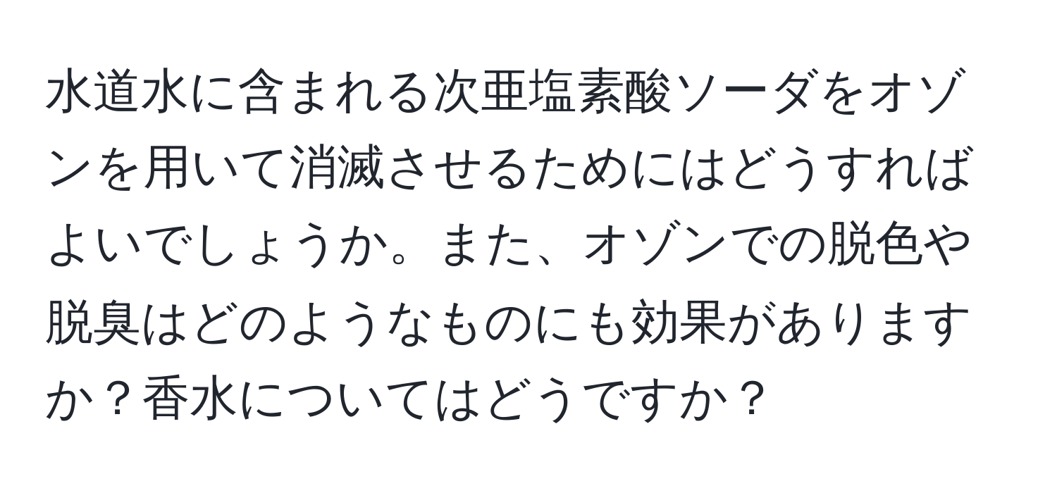 水道水に含まれる次亜塩素酸ソーダをオゾンを用いて消滅させるためにはどうすればよいでしょうか。また、オゾンでの脱色や脱臭はどのようなものにも効果がありますか？香水についてはどうですか？