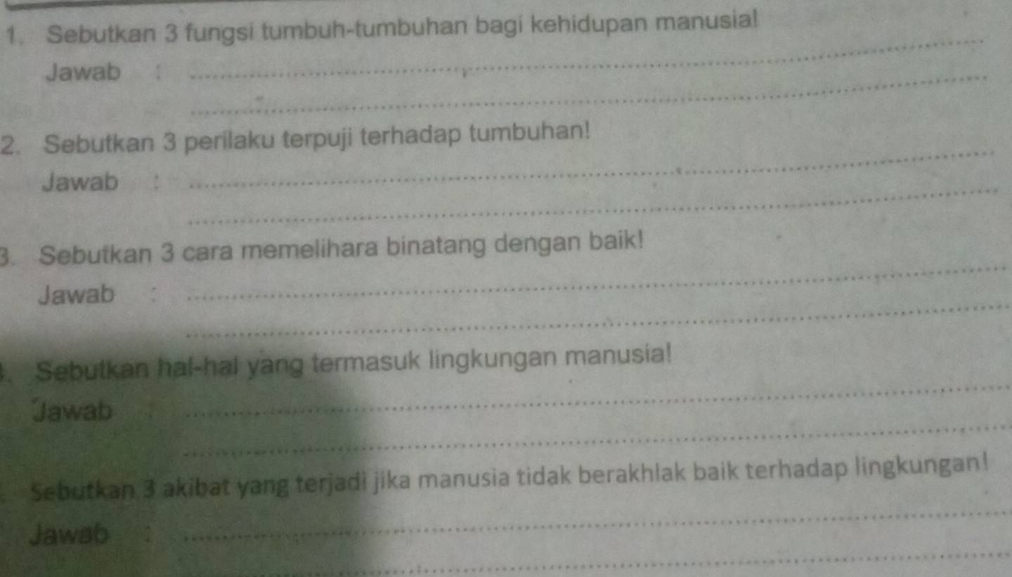 Sebutkan 3 fungsi tumbuh-tumbuhan bagi kehidupan manusia! 
Jawab_ 
_ 
_ 
2. Sebutkan 3 perilaku terpuji terhadap tumbuhan! 
Jawab_ 
_ 
3. Sebutkan 3 cara memelihara binatang dengan baik! 
_ 
Jawab ： 
_ 
. Sebutkan hal-hal yang termasuk lingkungan manusia! 
_ 
Jawab 
_ 
Sebutkan 3 akibat yang terjadi jika manusia tidak berakhlak baik terhadap lingkungan! 
_ 
Jawab