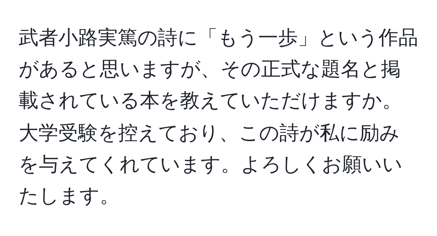 武者小路実篤の詩に「もう一歩」という作品があると思いますが、その正式な題名と掲載されている本を教えていただけますか。大学受験を控えており、この詩が私に励みを与えてくれています。よろしくお願いいたします。