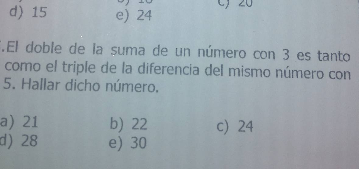 d) 15
c) 20
e) 24.El doble de la suma de un número con 3 es tanto
como el triple de la diferencia del mismo número con
5. Hallar dicho número.
a) 21 b) 22 c 24
d) 28 e) 30