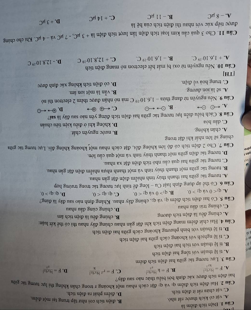 Điện tích điểm là
A. vật có kích thước rất nhỏ.
B. điện tích coi như tập trung tại một điểm.
C. vật chứa rất ít điện tích.
D. điểm phát ra điện tích.
Câu 2. Hai điện tích điểm qi và q_2 le đặt cách nhau một khoảng r trong chân không thì lực tương tác giữa
hai điện tích được xác định bởi biểu thức nào sau đây?
B. F=kfrac |q_1q_2|r^2 C.
A. F=frac |q_1q_2|kr^2 F=r^2frac |q_1q_2|k D. F=frac |q_1q_2|r^2
Câu 3. Lực tương tác giữa hai điện tích điểm
A. tỉ lệ thuận với tổng hai điện tích
ện c
ở B. tỉ lệ thuận với tích hai điện tích
ào c
C. tỉ lệ nghịch với khoảng cách giữa hai điện tích
6 tả
D. tỉ lệ thuận với bình phương khoảng cách giữa hai điện tích
Câu 4. Hai chất điểm mang điện tích khi đặt gần nhau chúng đầy nhau thì có thể kết luận:
A. chúng đều là điện tích dương
B. chúng đều là điện tích âm
C. chúng trái dấu nhau
D. chúng cùng dầu nhau
Câu 5. Có hai điện tích điểm q1 và q2, chúng đầy nhau. Khẳng định nào sau đây là đúng?
D.
A. q_1<0</tex> và q_2>0. B. q_1>0 và q_2<0. C. q_1.q_2<0. q_1.q_2>0.
Câu 6. Có thể áp dụng định luật Cu - lông để tính lực tương tác trong trường hợp
A. tương tác giữa hai thanh thủy tinh nhiễm điện đặt gần nhau.
B. tương tác giữa một thanh thủy tinh và một thanh nhựa nhiễm điện đặt gần nhau.
Élect C. tương tác giữa hai quả cầu nhỏ tích điện đặt xa nhau.
yên f D. tương tác điện giữa một thanh thủy tinh và một quả cầu lớn.
ydro
Câu 7. Cho 2 điện tích có độ lớn không đồi, đặt cách nhau một khoảng không đồi. Lực tương tác giữa
chúng sẽ lớn nhất khi đặt trong
A. chân không. B. nước nguyên chất.
C. dầu hỏa D. không khí ở điều kiện tiêu chuẩn
Câu 8. Cách biểu diễn lực tương tác giữa hai điện tích đứng yên nào sau đây là sai?
A.
B. odot to rightarrow odot C. ← ④ D. x -
Câu 9. Nếu nguyên tử đang thừa -1,6.10^(-19)C mà nó nhận được thêm 2 electron thì nó
A. sẽ là ion dương. B. vẫn là một ion âm.
C. trung hoà về điện. D. có điện tích không xác định được
[TH]
Câu 10. Nếu nguyên tử oxi bị mất hết electron nó mang điện tích
A. +1,6.10^(-19)C. B. -1,6.10^(-19)C. C. +12,8.10^(-19)C D. -12,8.10^(-19)C
Câu 11. Cho 3 quả cầu kim loại tích điện lần lượt tích điện la+3mu C,-7 * μC và - 4 μC. Khi cho chúng
được tiếp xúc với nhau thì điện tích của hệ là
A. - 8 μC B. - 11 μC C. + 14 μC D. + 3 µC