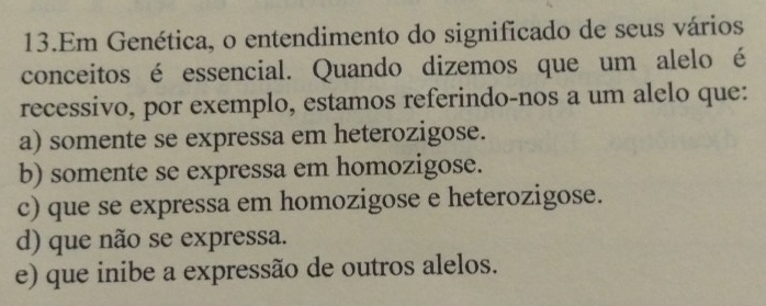 Em Genética, o entendimento do significado de seus vários
conceitos é essencial. Quando dizemos que um alelo é
recessivo, por exemplo, estamos referindo-nos a um alelo que:
a) somente se expressa em heterozigose.
b) somente se expressa em homozigose.
c) que se expressa em homozigose e heterozigose.
d) que não se expressa.
e) que inibe a expressão de outros alelos.