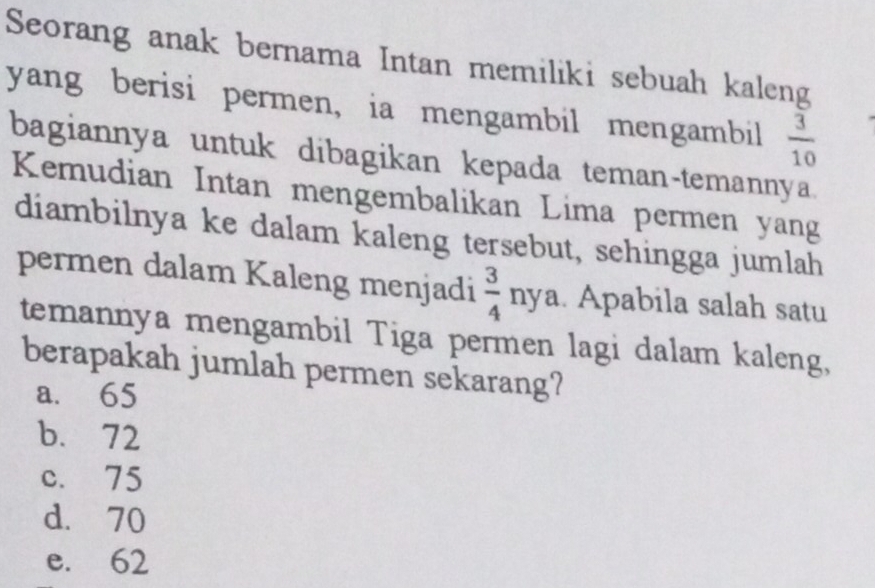 Seorang anak bernama Intan memiliki sebuah kaleng
yang berisi permen, ia mengambil mengambil  3/10 
bagiannya untuk dibagikan kepada teman-temannya.
Kemudian Intan mengembalikan Lima permen yang
diambilnya ke dalam kaleng tersebut, sehingga jumlah
permen dalam Kaleng menjadi  3/4 nya.. Apabila salah satu
temannya mengambil Tiga permen lagi dalam kaleng,
berapakah jumlah permen sekarang?
a. 65
b. 72
c. 75
d. 70
e. 62