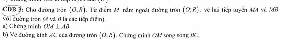 CDB 3: Cho đường tròn (O;R). Từ điểm M nằm ngoài đường tròn (O;R) , vẽ hai tiếp tuyến MA và MB
với đường tròn (A và B là các tiếp điểm). 
a) Chứng minh OM⊥ AB. 
b) Vẽ đường kính AC của đường tròn (O;R). Chứng minh OM song song BC.