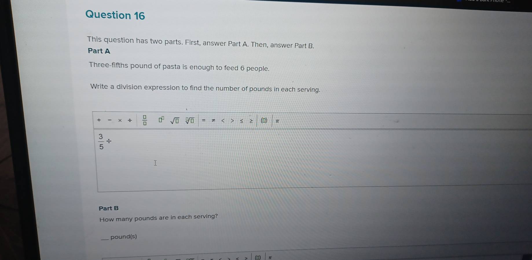 This question has two parts. First, answer Part A. Then, answer Part B. 
Part A 
Three-fifths pound of pasta is enough to feed 6 people. 
Write a division expression to find the number of pounds in each serving.
 □ /□   □^(□) sqrt(□ ) sqrt[□](□ ) (□) π 
< )
 3/5 /
T 
Part B 
How many pounds are in each serving?
pound (s)