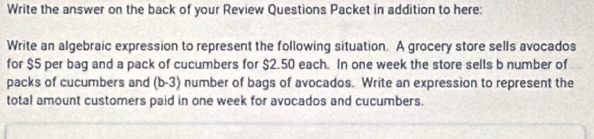 Write the answer on the back of your Review Questions Packet in addition to here; 
Write an algebraic expression to represent the following situation. A grocery store sells avocados 
for $5 per bag and a pack of cucumbers for $2.50 each. In one week the store sells b number of 
packs of cucumbers and (b-3) number of bags of avocados. Write an expression to represent the 
total amount customers paid in one week for avocados and cucumbers.