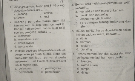 Vocal group yang terdiri dari 8 - 40 orang 4. Berikut cara melakukan pemanasan aktif,
disebut paduan suara kecuali ....
a. sedang c. simfoni a. menaikkan dan menurunkan alis
b。 besar d. kecil b. melakukan humming
c. lompat mengikuti irama
2. Seorang pengaba harus memiliki d. peregangan tulang belakang dan
kemampuan musikal dan nonmusikal.
Berikut kemampuan nonmusikal bagi leher
seorang pengaba, kecuali .... 5. Hal-hal berikut harus diperhatikan dalam
latihan paduan suara, kecuali ....
a. memimpin a. ritmis
b. memaħami akor b. harmoni
c. kewibawaan
d. percaya diri c. kostum
3. Terdapat beberapa tahapan dalam sebuah d. biending
pergelaran paduan suara. Sebelum 6. Proses memadukan dua suara atau lebih
menyanyikan lagu, penyanyi perlu sehingga menjadi harmonis disebut ....
melakukan ... untuk melenturkan otot-otot a. blending
tubuh bagian atas. b. warna suara
a.pelenturan c. pendinginan c. tempo
b. pelemasan d. pemanasan d. dirigen