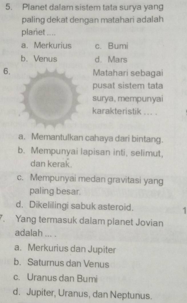 Planet dalam sistem tata surya yang
paling dekat dengan matahari adalah
planet ....
a. Merkurius c. Bumi
b. Venus d. Mars
6. Matahari sebagai
pusat sistem tata
surya, mempunyai
karakteristik ... .
a. Memantulkan cahaya dari bintang.
b. Mempunyai lapisan inti, selimut,
dan kerak.
c. Mempunyai medan gravitasi yang
paling besar.
d. Dikelilingi sabuk asteroid.
1
7. Yang termasuk dalam planet Jovian
adalah ... .
a. Merkurius dan Jupiter
b. Saturnus dan Venus
c. Uranus dan Bumi
d. Jupiter, Uranus, dan Neptunus.