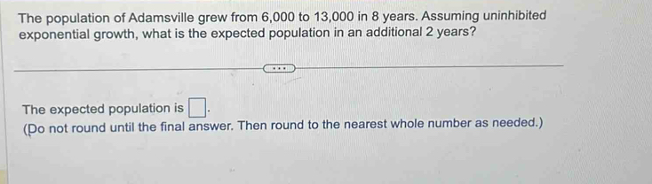 The population of Adamsville grew from 6,000 to 13,000 in 8 years. Assuming uninhibited 
exponential growth, what is the expected population in an additional 2 years? 
The expected population is □. 
(Do not round until the final answer. Then round to the nearest whole number as needed.)