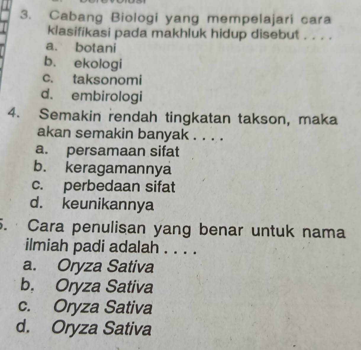 Cabang Biologi yang mempelajari cara
klasifikasi pada makhluk hidup disebut . . . .
a. botani
b. ekologi
c. taksonomi
d. embirologi
4. Semakin rendah tingkatan takson, maka
akan semakin banyak . . . .
a. persamaan sifat
b. keragamannya
c. perbedaan sifat
d. keunikannya
5. Cara penulisan yang benar untuk nama
ilmiah padi adalah . . . .
a. Oryza Sativa
b. Oryza Sativa
c. Oryza Sativa
d. Oryza Sativa