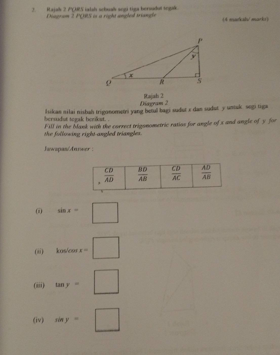 Rajah 2 PORS ialah sebuah segi tiga bersudut tegak.
Diagram 2 PQRS is a right angled triangle
(4 markah/ marks)
Rajah 2
Diagram 2
Isikan nilai nisbah trigonometri yang betul bagi sudut x dan sudut y untuk segi tiga
bersudut tegak berikut. .
Fill in the blank with the correct trigonometric ratios for angle of x and angle of y for
the following right-angled triangles.
Jawapan/Answer :
(i) sin x=□
(ii) kos/cos x=□
(iii) tan y=□
(iv) sin y=□