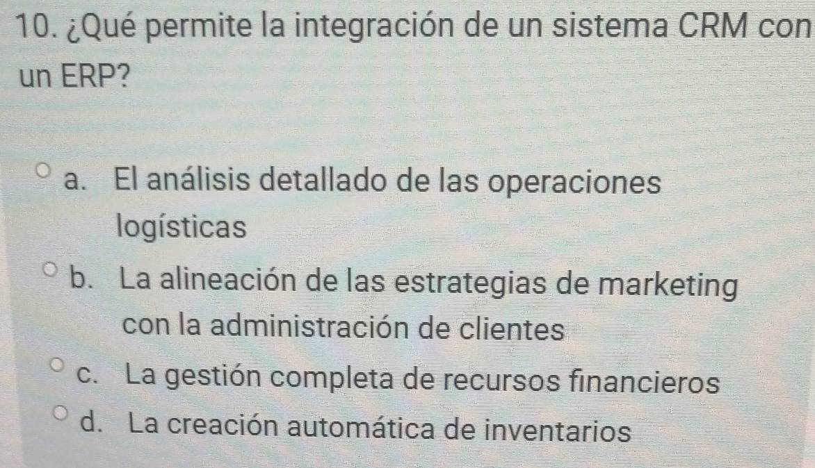 ¿Qué permite la integración de un sistema CRM con
un ERP?
a. El análisis detallado de las operaciones
logísticas
b. La alineación de las estrategias de marketing
con la administración de clientes
c. La gestión completa de recursos financieros
d. La creación automática de inventarios