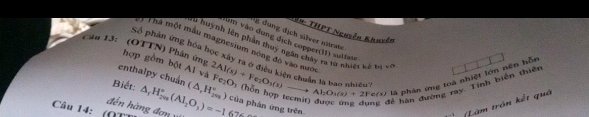 # THPT Nguyễn Khuyên 
i dung dịch sälver nitrate 
Pầu 13: (OTTN) Phân ứng Số phản ứng hóa học xây ị Thà một mẫu magnesium nóng đô vào nưới huynh lên phân thuy ngân chây ra từ nhiệt kế um vào đụng dịch copperill) suliate 
hợp gồm bột Al và 
iilvo 
enthalpy chuẩn 
là phản ứng toá nhiệt lớn nên hỗn 
để hàn đường ray. Tinh biên thiên 
Câu 14: (() △ _rH_(2m)°(AI_2O_3)=-1 (△ ,H_(2m)°) 2Al(s)+Fe_2O_3(s)to Al_2O_3(s)+2Fe(s) Fe_2O_3
Biết: ) của phán ứng trên 
đến hàng đơn 67°
Làm trận kết quả