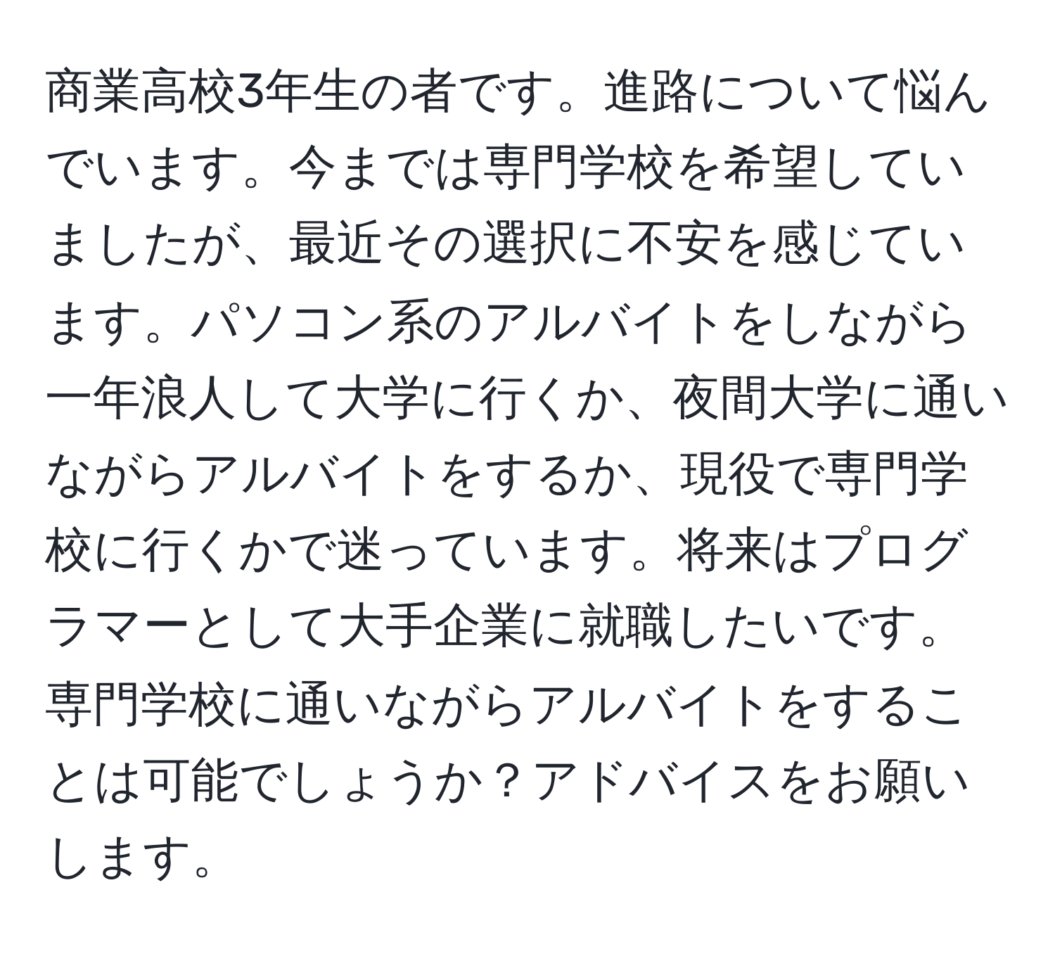 商業高校3年生の者です。進路について悩んでいます。今までは専門学校を希望していましたが、最近その選択に不安を感じています。パソコン系のアルバイトをしながら一年浪人して大学に行くか、夜間大学に通いながらアルバイトをするか、現役で専門学校に行くかで迷っています。将来はプログラマーとして大手企業に就職したいです。専門学校に通いながらアルバイトをすることは可能でしょうか？アドバイスをお願いします。