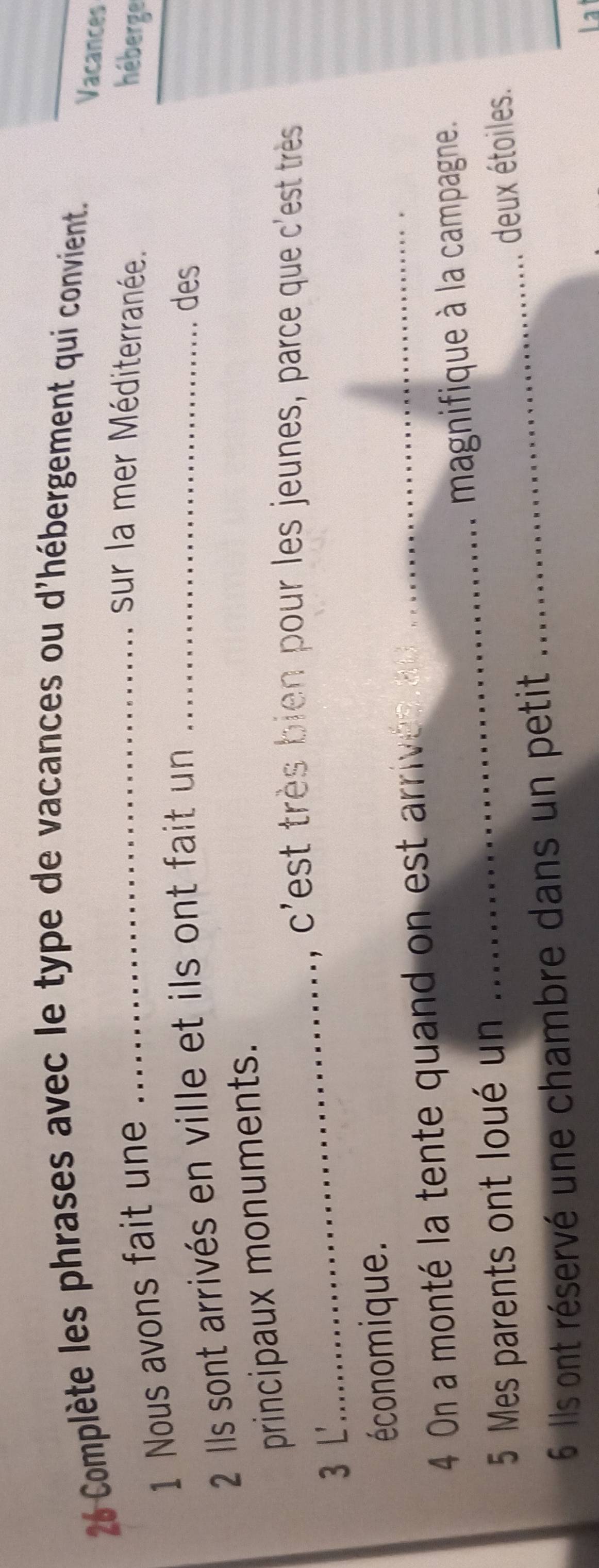 Complète les phrases avec le type de vacances ou d'hébergement qui convient 
Vacances 
1 Nous avons fait une_ 
sur la mer Méditerranée. 
héberge 
2 Ils sont arrivés en ville et ils ont fait un_ 
des 
principaux monuments. 
_, c'est très bien pour les jeunes, parce que c'est très 
3 L' 
économique. 
4 On a monté la tente quand on est arrivén a_ 
magnifique à la campagne. 
_ 
5 Mes parents ont loué un 
_ 
deux étoiles. 
6 Ils ont réservé une chambre dans un petit 
La