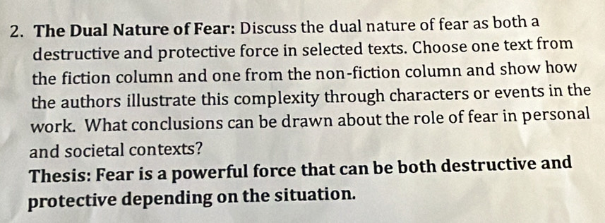 The Dual Nature of Fear: Discuss the dual nature of fear as both a 
destructive and protective force in selected texts. Choose one text from 
the fiction column and one from the non-fiction column and show how 
the authors illustrate this complexity through characters or events in the 
work. What conclusions can be drawn about the role of fear in personal 
and societal contexts? 
Thesis: Fear is a powerful force that can be both destructive and 
protective depending on the situation.