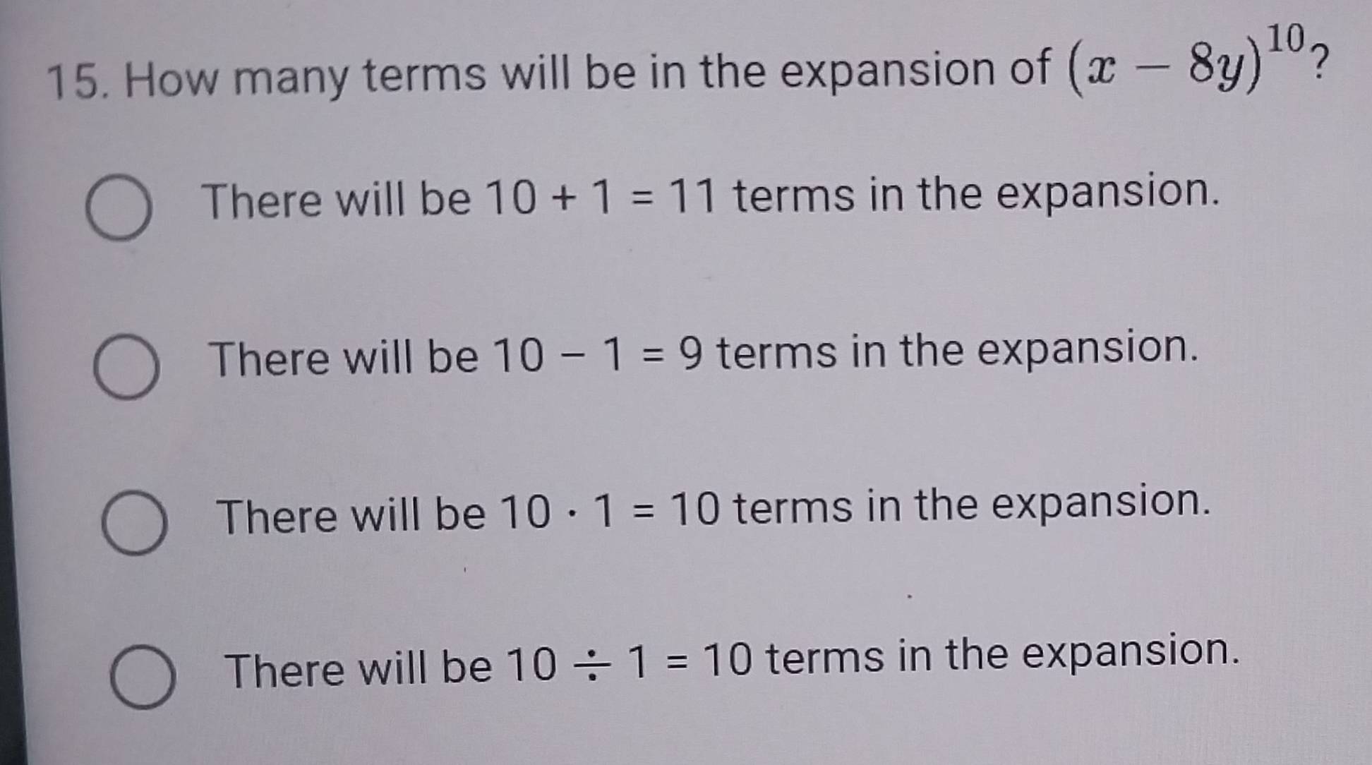 How many terms will be in the expansion of (x-8y)^10 ?
There will be 10+1=11 terms in the expansion.
There will be 10-1=9 terms in the expansion.
There will be 10· 1=10 terms in the expansion.
There will be 10/ 1=10 terms in the expansion.