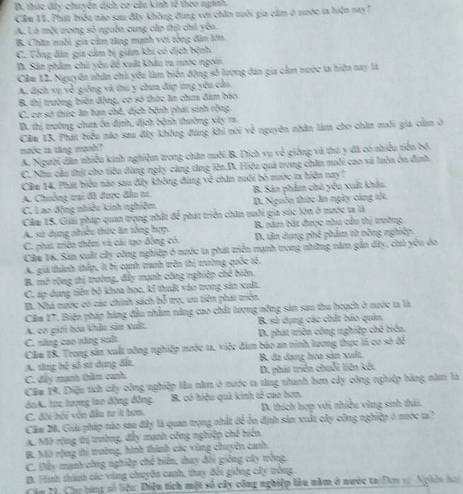 D. thúc đây chuyên dịch cơ câu kinh tế theo nginh.
Cầm 11. Phát biểu nào sau đây không đùng với chăn nuôi gia cầm ở nước ta hiện nay?
A. Là một trong số nguồn cung cấp thịt chủ yêa.
B. Chăn muôi gia cảm tăng mạnh với tổng dân lớn.
C. Tổng dân gia cầm bị giảm khi có địch bệnh.
D. Sân phẩm chủ yêu đề xuất khẩu ra nước ngoài.
Cầu 12. Nguyên nhân chủ yêu làm biến động số lượng dân gia cầm nước ta hiện nay là
A. dịch xụ về giống và thú y chun đấp ứng yêu cầu,
B. thị trường biên động, cơ sở thức ăn chưu đâm báo.
C. cơ sở thức ăn hạn chế. dịch bệnh phát sinh rộng
D. thị trường chua ốn định, dịch bệnh thường xây ra.
Cău 13. Phát biểu nào sau đây không đưng khi nói về nguyên nhân làm cho chăn nuôi gia củm ở
mước ta tăng mạnh?
A. Người dân nhiều kinh nghiệm trong chăn nuôi B. Dịch vụ vẻ giống và thủ y đã có nhiều tiền bộ.
C. Nhu cầu thịt cho tiêu dùng ngày cáng tăng lên.D. Hiệu quả trong chăn nuôi cao và luôn ôn định.
Cầu 14, Phát biểu nào sau đây không đùng về chân nuôi bỏ nước ta hiện nay?
A. Chuồng trại đã được đần ta.  B. Sản phẩm chủ yêu xuất khẩu.
C. Lao động nhiều kinh nghiệm. D. Nguồn thức ăn ngày cảng tốt.
Cău 15. Giải pháp quan trọng nhất đễ phát triển chăn nuôi gia súc lớn ở nước ta là
A. sử dụng nhiều thức ăn tổng hợp. B. năm bắt được nhu cầu thị trường.
C. phát triền thêm và cải tạo đồng có. D. tận dụng phê phẩm từ nông nghiệp.
Câu 16. Sản xuấi cây công nghiệp ở nước ta phát triên mạnh trong những năm gần đây, chủ yêu do
A. giá thành thấp, ít bị cạnh tranh trên thị trường quốc tê.
B. mở rộng thị trường, đẩy mạnh công nghiệp chẻ biên.
C. áp dụng tiên bộ khoa học. kĩ thuật vào trong sản xuất.
D. Nhà nước có các chính sách hỗ trợ, ưu tiên phát triển.
Căm 17. Biện pháp hàng đầu nhằm năng cao chất tượng nông sản sau thu hoạch ở nước ta là
A. cơ giới hóa khâu sản xuất. B. sử dụng các chất báo quản,
C. năng cao năng suất D. phát triên công nghiệp chế biển.
Câu 18. Trong sản xuất nông nghiệp nước ta, việc đâm bảo an ninh lương thực là cơ sở đỗ
A. từng hệ số sử dụng đất.  B. đa dạng hóa sản xuất.
C., đây mạnh thầm cunh. D. phát triển chuỗi liên kết
Câu 19. Diệu tích cây công nghiệp lâu năm ở nước ta tàng nhanh hơn cây công nghiệp hàng năm là
doA. học tượng lao động đồng. B. có hiệu quả kinh tỏ cao hơn.
C. đôi hội vẫn đân tư í hơn. D. thích hợp với nhiều vùng sinh thái.
Cầu 20, Giải pháp nào sau đây là quan trọng nhất đề ôn định sản xuất cây công nghiệp ở nước ta?
A. Mờ rộng tị trường, đẫy mạnh công nghiệp chế biển.
B. Mô rộng thị trưởng, hình thình các vùng chuyên canh.
C. Đấy mạnh công nghiệp chế biến, thay đổi giống cây trông.
D. Hình thình các vùng chuyên canh, thay đổi giống cây trồng
câu 21. Chọ bóng số liệu: Diện tích một số cây công nghiệp lâu năm ở nước ta/Đơn vị: Nghân hai