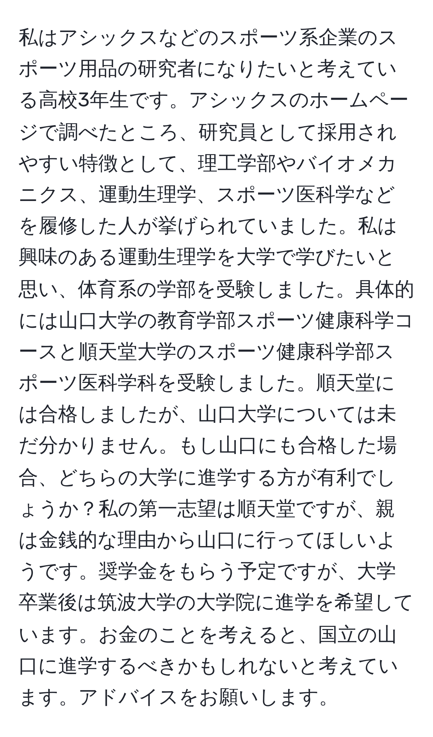 私はアシックスなどのスポーツ系企業のスポーツ用品の研究者になりたいと考えている高校3年生です。アシックスのホームページで調べたところ、研究員として採用されやすい特徴として、理工学部やバイオメカニクス、運動生理学、スポーツ医科学などを履修した人が挙げられていました。私は興味のある運動生理学を大学で学びたいと思い、体育系の学部を受験しました。具体的には山口大学の教育学部スポーツ健康科学コースと順天堂大学のスポーツ健康科学部スポーツ医科学科を受験しました。順天堂には合格しましたが、山口大学については未だ分かりません。もし山口にも合格した場合、どちらの大学に進学する方が有利でしょうか？私の第一志望は順天堂ですが、親は金銭的な理由から山口に行ってほしいようです。奨学金をもらう予定ですが、大学卒業後は筑波大学の大学院に進学を希望しています。お金のことを考えると、国立の山口に進学するべきかもしれないと考えています。アドバイスをお願いします。