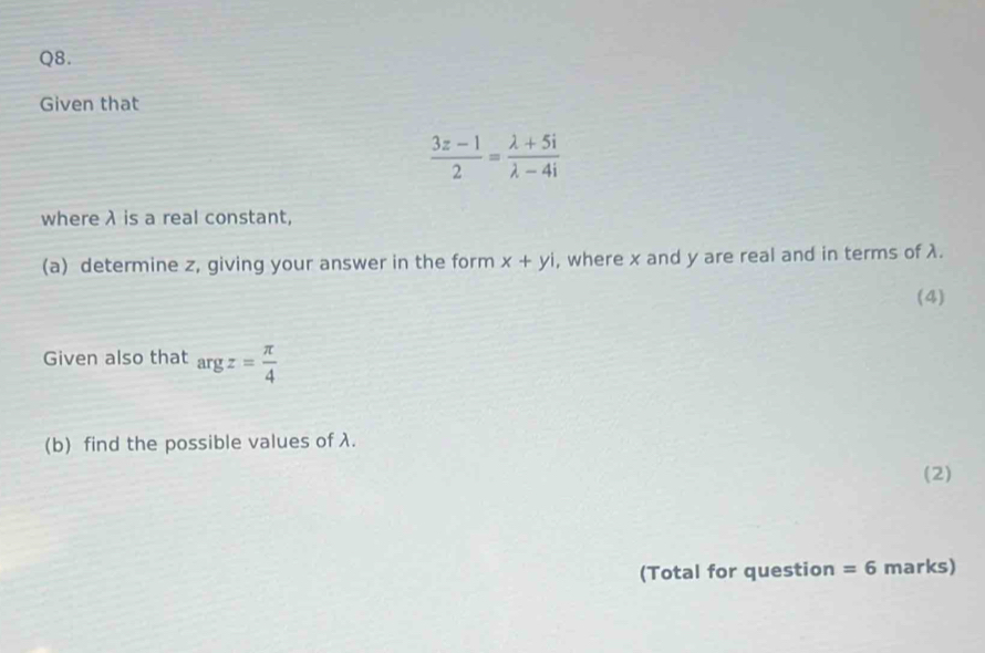 Given that
 (3z-1)/2 = (lambda +5i)/lambda -4i 
where λ is a real constant, 
(a) determine z, giving your answer in the form x+yi , where x and y are real and in terms of λ. 
(4) 
Given also that argz= π /4 
(b) find the possible values of λ. 
(2) 
(Total for question =6 marks)