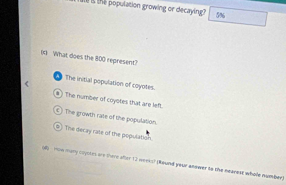 Tule is the population growing or decaying? 5%
(c) What does the 800 represent?
The initial population of coyotes.
) The number of coyotes that are left.
) The growth rate of the population.
D) The decay rate of the population.
(d) How many coyotes are there after 12 weeks? (Round your answer to the nearest whole number)