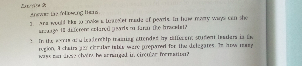 Answer the following items. 
1. Ana would like to make a bracelet made of pearls. In how many ways can she 
arrange 10 different colored pearls to form the bracelet? 
2. In the venue of a leadership training attended by different student leaders in the 
region, 8 chairs per circular table were prepared for the delegates. In how many 
ways can these chairs be arranged in circular formation?