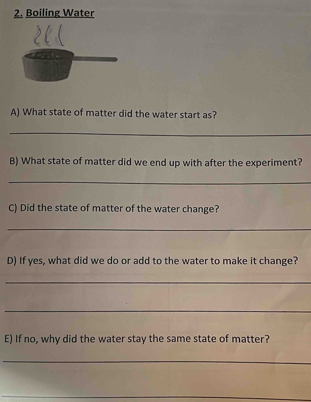 Boiling Water 
A) What state of matter did the water start as? 
_ 
B) What state of matter did we end up with after the experiment? 
_ 
C) Did the state of matter of the water change? 
_ 
D) If yes, what did we do or add to the water to make it change? 
_ 
_ 
E) If no, why did the water stay the same state of matter? 
_ 
_