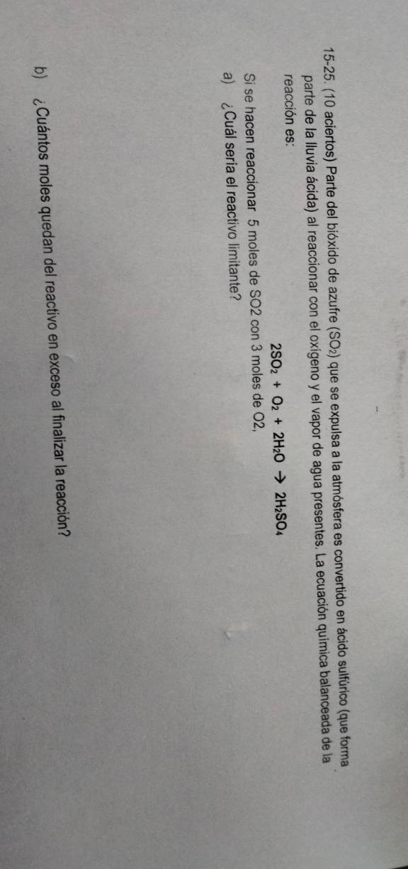 15-25. (10 aciertos) Parte del bióxido de azufre (SO₂) que se expulsa a la atmósfera es convertido en ácido sulfúrico (que forma 
parte de la lluvia ácida) al reaccionar con el oxígeno y el vapor de agua presentes. La ecuación química balanceada de la 
reacción es:
2SO_2+O_2+2H_2O 2H_2SO_4
Si se hacen reaccionar 5 moles de SO2 con 3 moles de O2, 
a) ¿Cuál sería el reactivo limitante? 
b) ¿Cuántos moles quedan del reactivo en exceso al finalizar la reacción?